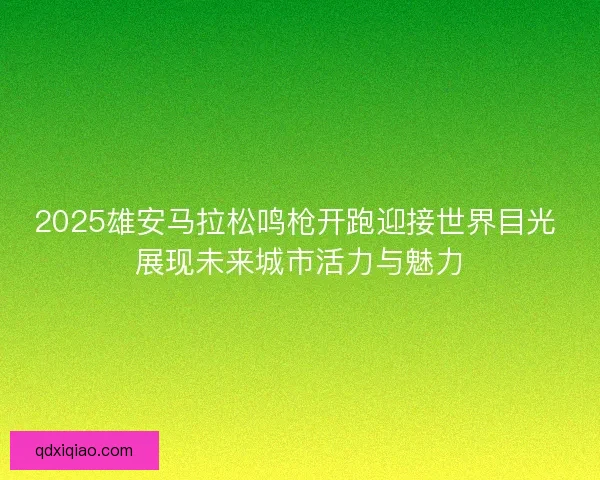 2025雄安马拉松鸣枪开跑迎接世界目光 展现未来城市活力与魅力
